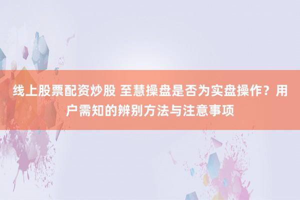 线上股票配资炒股 至慧操盘是否为实盘操作？用户需知的辨别方法与注意事项