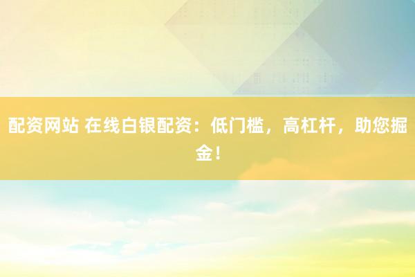配资网站 在线白银配资：低门槛，高杠杆，助您掘金！