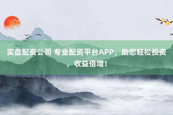 实盘配资公司 专业配资平台APP，助您轻松投资，收益倍增！