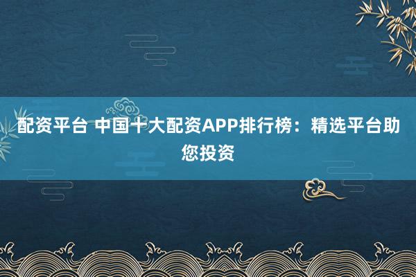 配资平台 中国十大配资APP排行榜：精选平台助您投资