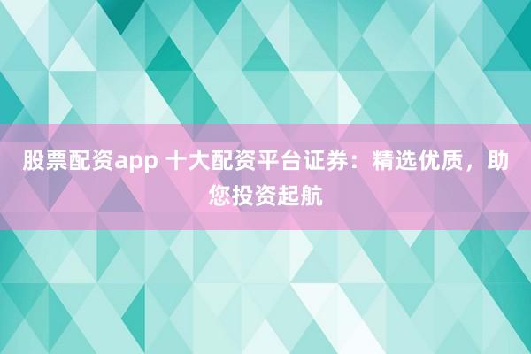 股票配资app 十大配资平台证券：精选优质，助您投资起航