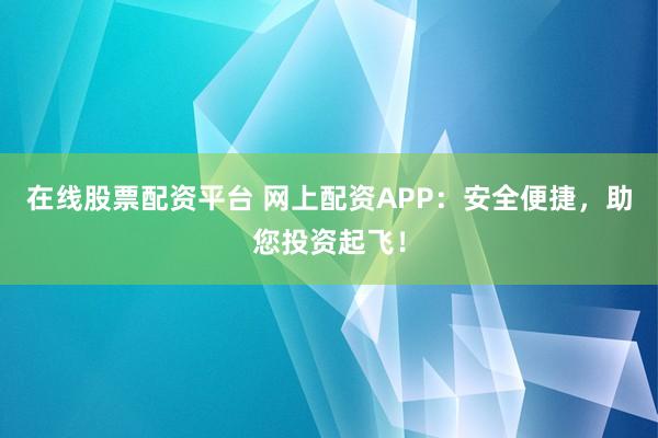 在线股票配资平台 网上配资APP：安全便捷，助您投资起飞！