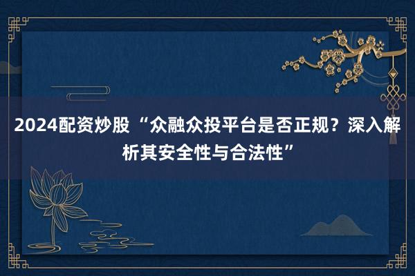 2024配资炒股 “众融众投平台是否正规？深入解析其安全性与合法性”