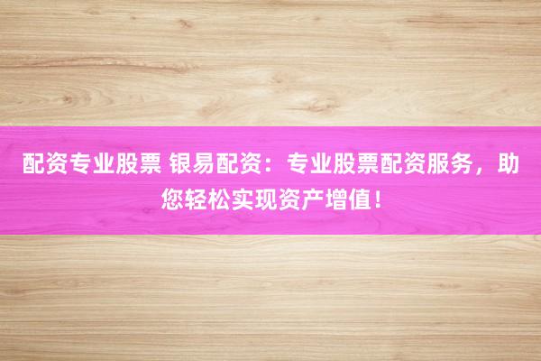 配资专业股票 银易配资：专业股票配资服务，助您轻松实现资产增值！
