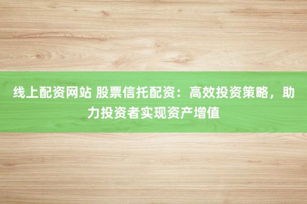 线上配资网站 股票信托配资：高效投资策略，助力投资者实现资产增值