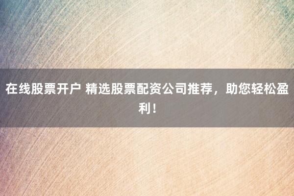 在线股票开户 精选股票配资公司推荐，助您轻松盈利！