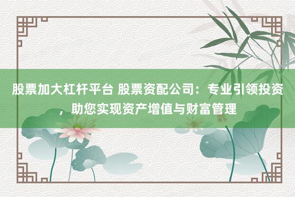 股票加大杠杆平台 股票资配公司：专业引领投资，助您实现资产增值与财富管理