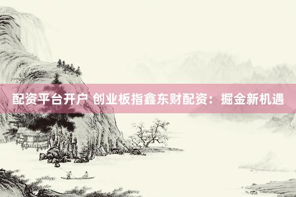 配资平台开户 创业板指鑫东财配资：掘金新机遇