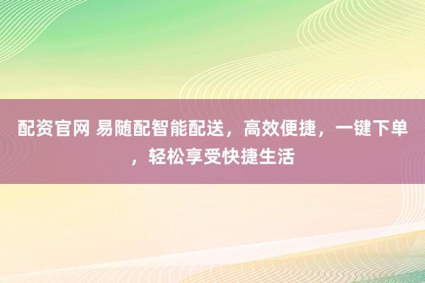 配资官网 易随配智能配送，高效便捷，一键下单，轻松享受快捷生活
