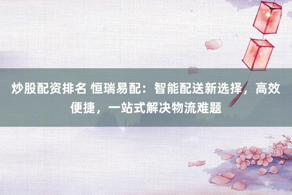 炒股配资排名 恒瑞易配：智能配送新选择，高效便捷，一站式解决物流难题