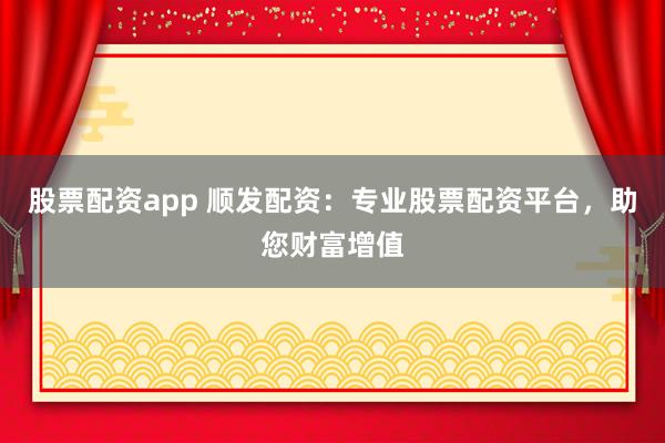 股票配资app 顺发配资：专业股票配资平台，助您财富增值