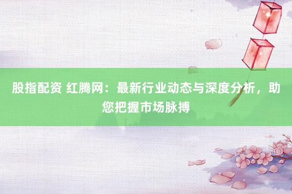 股指配资 红腾网：最新行业动态与深度分析，助您把握市场脉搏