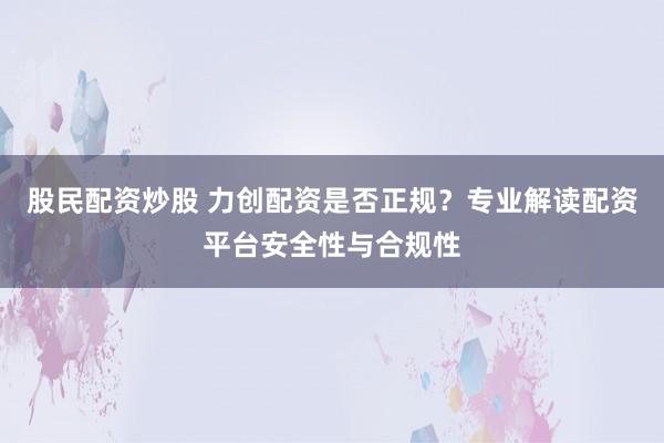 股民配资炒股 力创配资是否正规？专业解读配资平台安全性与合规性