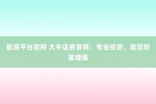 配资平台官网 大牛证券官网：专业投资，助您财富增值