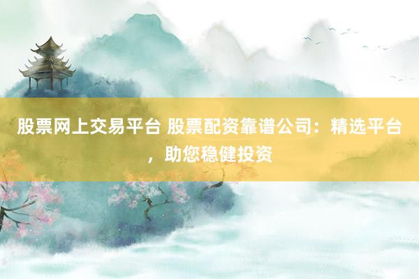 股票网上交易平台 股票配资靠谱公司：精选平台，助您稳健投资