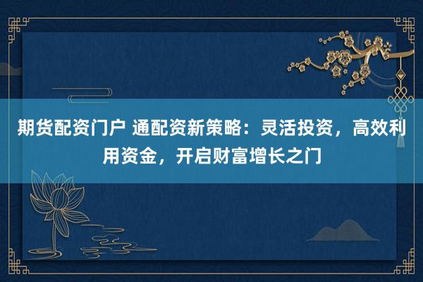 期货配资门户 通配资新策略：灵活投资，高效利用资金，开启财富增长之门