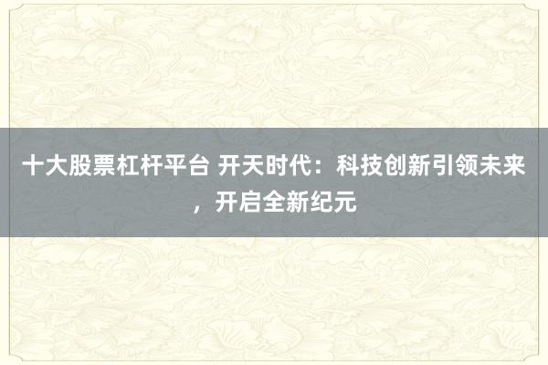 十大股票杠杆平台 开天时代：科技创新引领未来，开启全新纪元