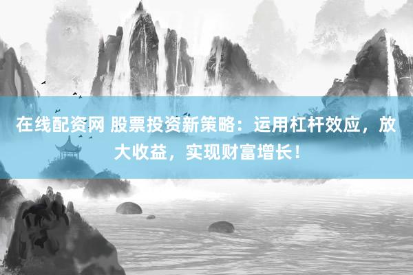 在线配资网 股票投资新策略：运用杠杆效应，放大收益，实现财富增长！