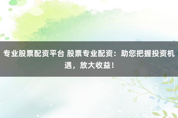专业股票配资平台 股票专业配资：助您把握投资机遇，放大收益！