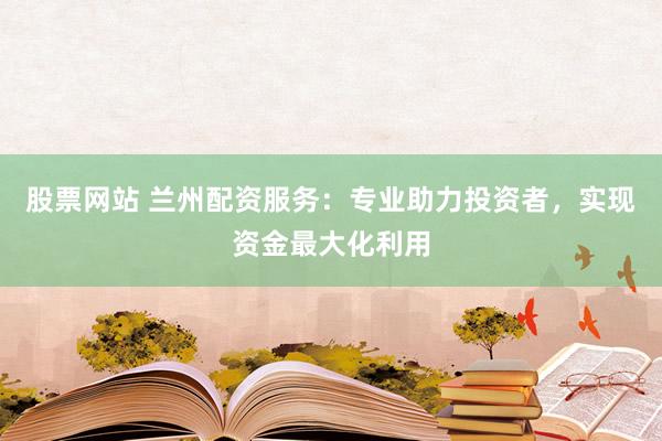 股票网站 兰州配资服务：专业助力投资者，实现资金最大化利用