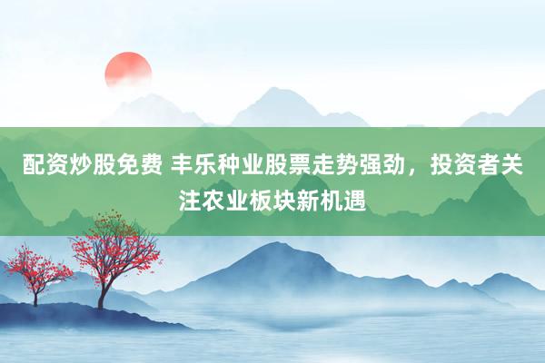 配资炒股免费 丰乐种业股票走势强劲，投资者关注农业板块新机遇