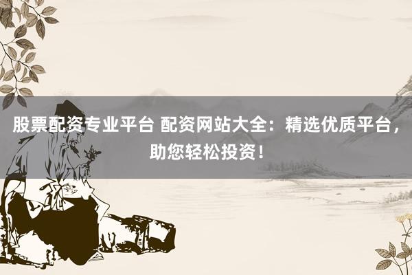 股票配资专业平台 配资网站大全：精选优质平台，助您轻松投资！