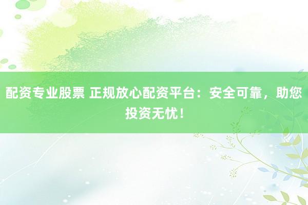 配资专业股票 正规放心配资平台：安全可靠，助您投资无忧！