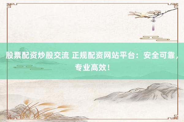 股票配资炒股交流 正规配资网站平台：安全可靠，专业高效！