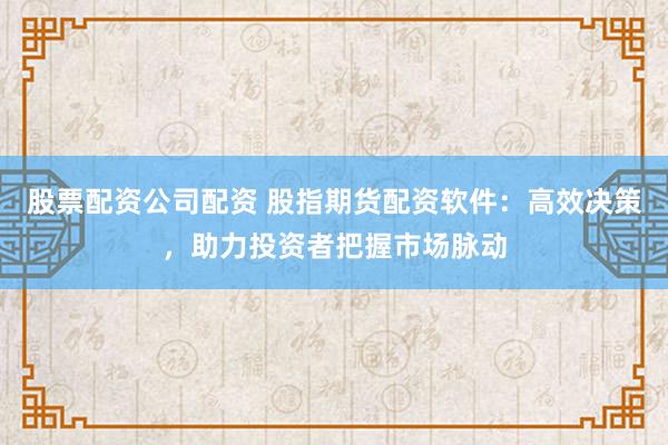 股票配资公司配资 股指期货配资软件：高效决策，助力投资者把握市场脉动