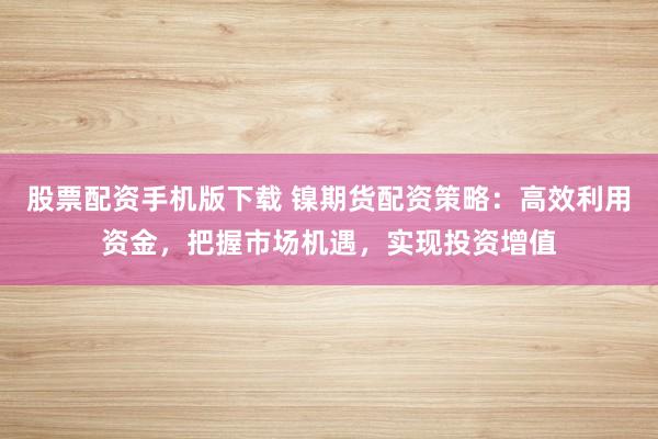 股票配资手机版下载 镍期货配资策略：高效利用资金，把握市场机遇，实现投资增值