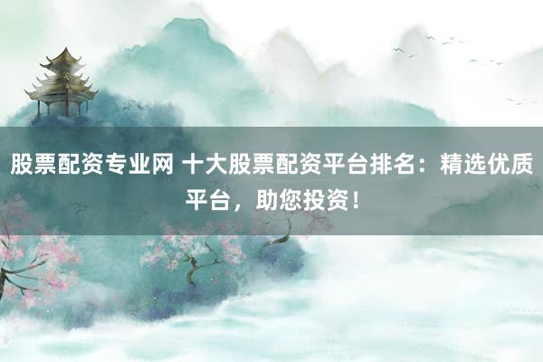 股票配资专业网 十大股票配资平台排名：精选优质平台，助您投资！