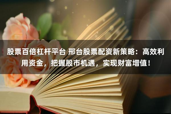 股票百倍杠杆平台 邢台股票配资新策略：高效利用资金，把握股市机遇，实现财富增值！