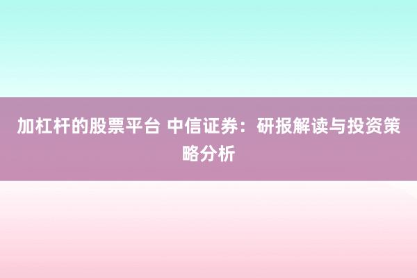 加杠杆的股票平台 中信证券：研报解读与投资策略分析