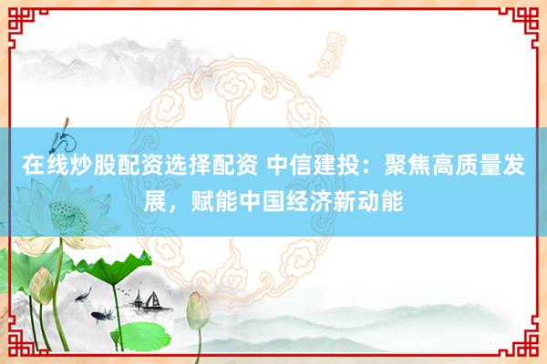 在线炒股配资选择配资 中信建投：聚焦高质量发展，赋能中国经济新动能