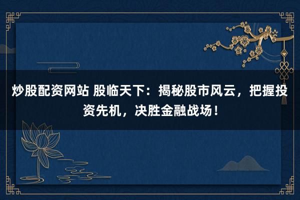 炒股配资网站 股临天下：揭秘股市风云，把握投资先机，决胜金融战场！