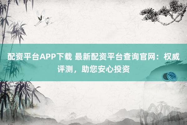 配资平台APP下载 最新配资平台查询官网：权威评测，助您安心投资