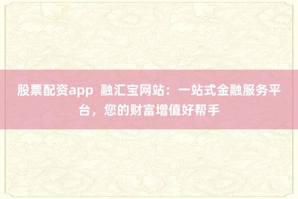 股票配资app  融汇宝网站：一站式金融服务平台，您的财富增值好帮手