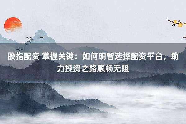 股指配资 掌握关键：如何明智选择配资平台，助力投资之路顺畅无阻