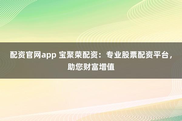 配资官网app 宝聚荣配资：专业股票配资平台，助您财富增值