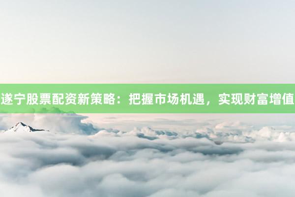 遂宁股票配资新策略：把握市场机遇，实现财富增值