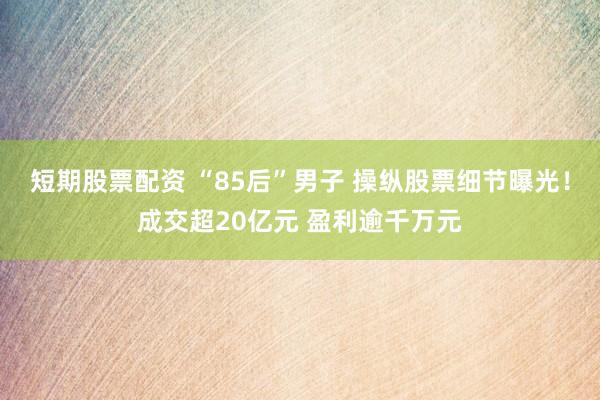 短期股票配资 “85后”男子 操纵股票细节曝光！成交超20亿元 盈利逾千万元