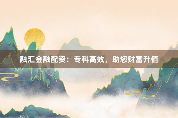 融汇金融配资：专科高效，助您财富升值