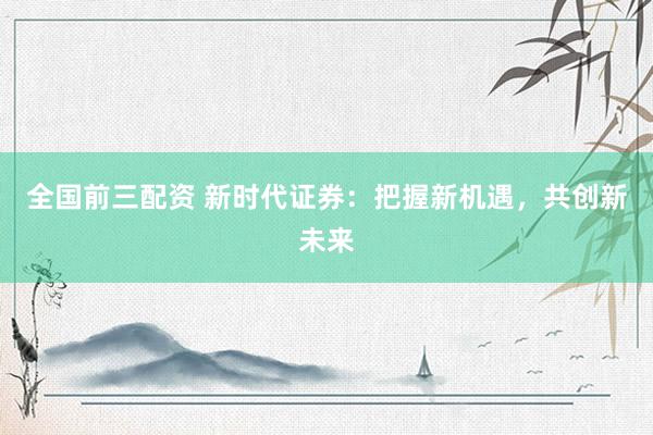 全国前三配资 新时代证券：把握新机遇，共创新未来
