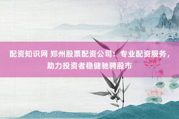 配资知识网 郑州股票配资公司：专业配资服务，助力投资者稳健驰骋股市