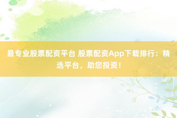 最专业股票配资平台 股票配资App下载排行：精选平台，助您投资！