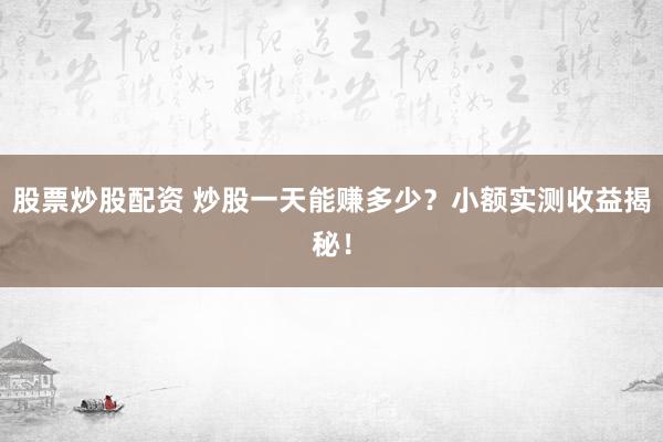 股票炒股配资 炒股一天能赚多少？小额实测收益揭秘！