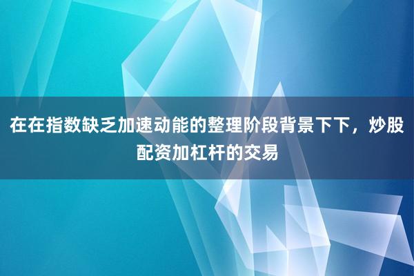在在指数缺乏加速动能的整理阶段背景下下，炒股配资加杠杆的交易