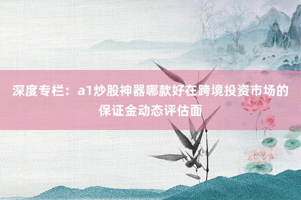 深度专栏：a1炒股神器哪款好在跨境投资市场的保证金动态评估面