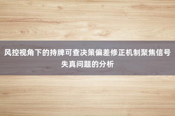 风控视角下的持牌可查决策偏差修正机制聚焦信号失真问题的分析