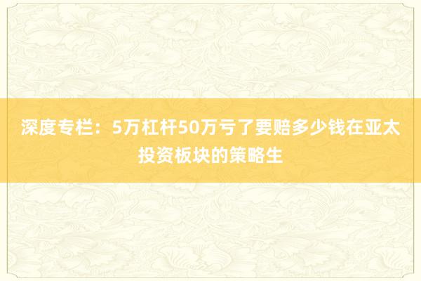 深度专栏:5万杠杆50万亏了要赔多少钱在亚太投资板块的策略生